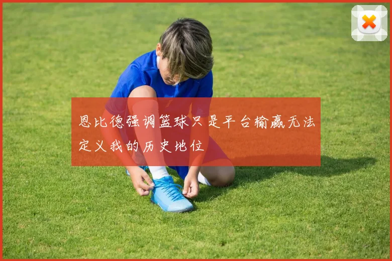 恩比德强调篮球只是平台输赢无法定义我的历史地位