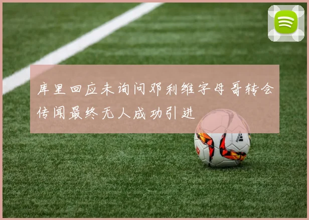 库里回应未询问邓利维字母哥转会传闻最终无人成功引进