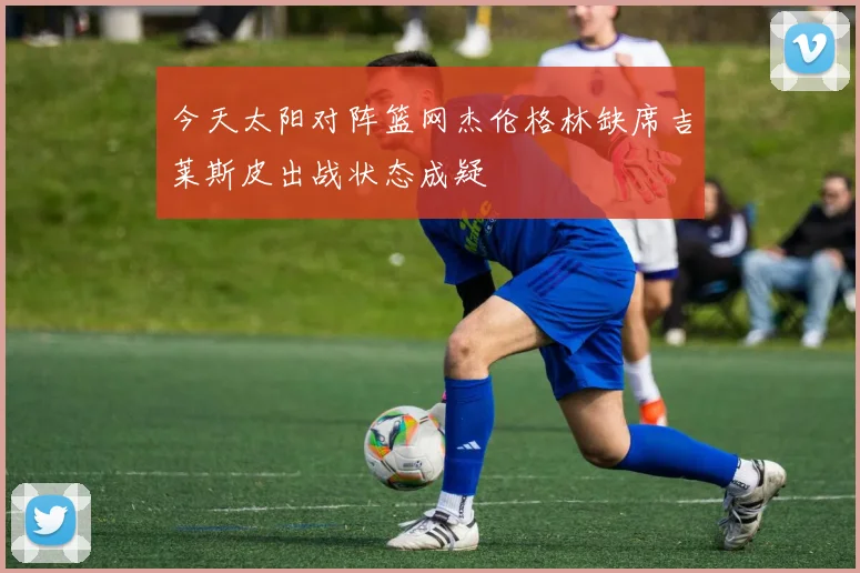 今天太阳对阵篮网杰伦格林缺席吉莱斯皮出战状态成疑