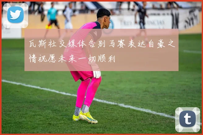 瓦斯社交媒体告别马赛表达自豪之情祝愿未来一切顺利