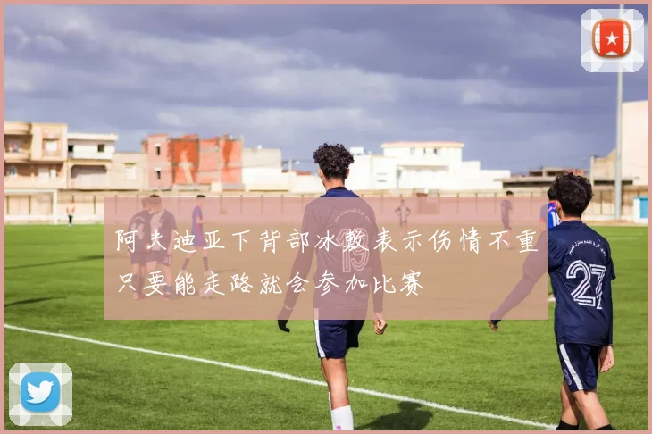 阿夫迪亚下背部冰敷表示伤情不重只要能走路就会参加比赛