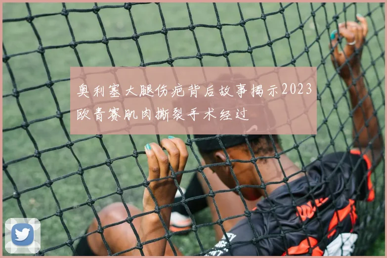 奥利塞大腿伤疤背后故事揭示2023欧青赛肌肉撕裂手术经过