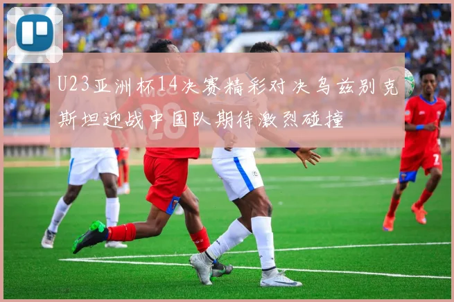 U23亚洲杯14决赛精彩对决乌兹别克斯坦迎战中国队期待激烈碰撞