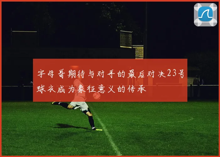 字母哥期待与对手的最后对决23号球衣成为象征意义的传承