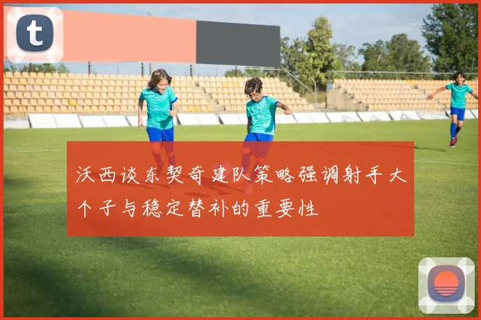 沃西谈东契奇建队策略强调射手大个子与稳定替补的重要性