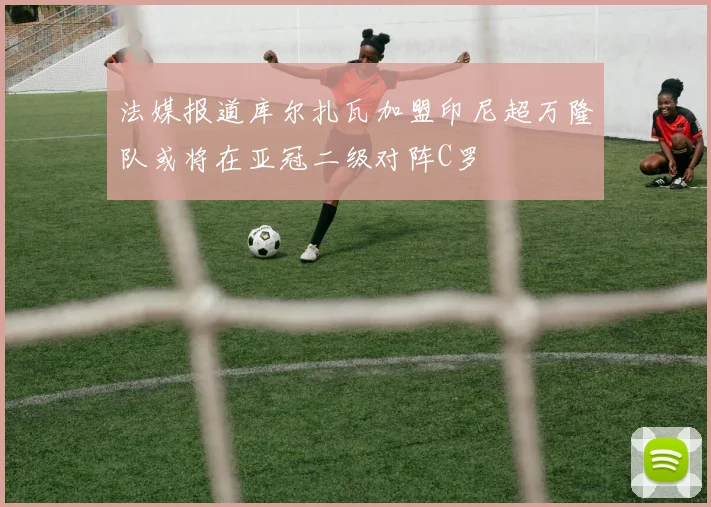 法媒报道库尔扎瓦加盟印尼超万隆队或将在亚冠二级对阵C罗