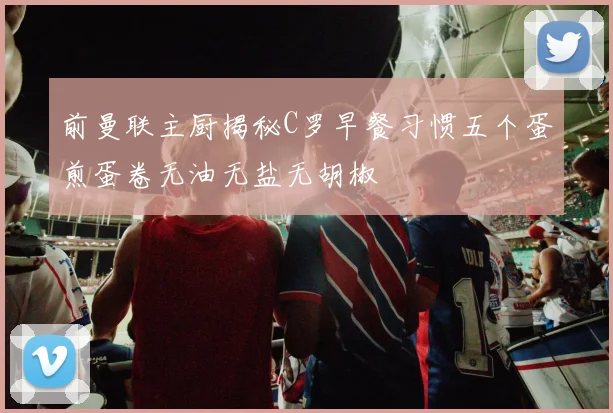 前曼联主厨揭秘C罗早餐习惯五个蛋煎蛋卷无油无盐无胡椒