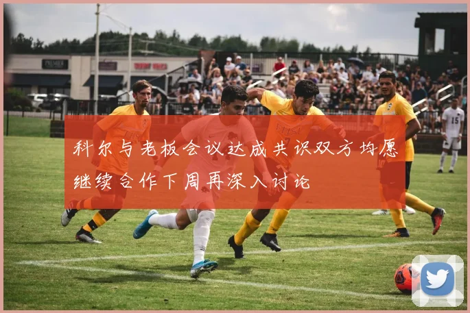科尔与老板会议达成共识双方均愿继续合作下周再深入讨论