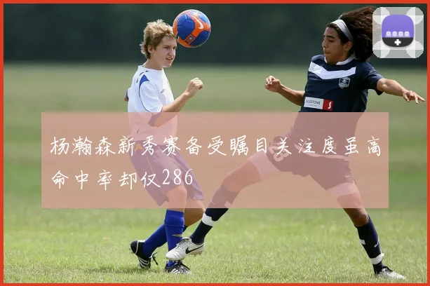 杨瀚森新秀赛备受瞩目关注度虽高命中率却仅286