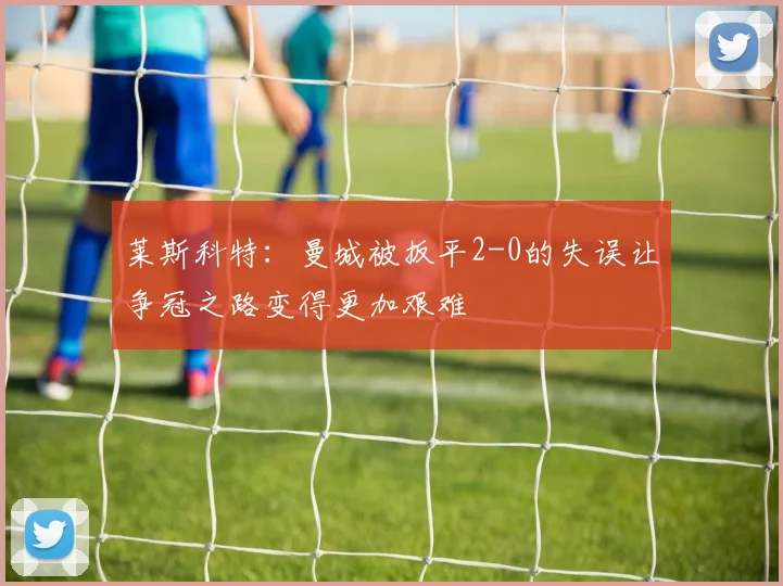 莱斯科特：曼城被扳平2-0的失误让争冠之路变得更加艰难