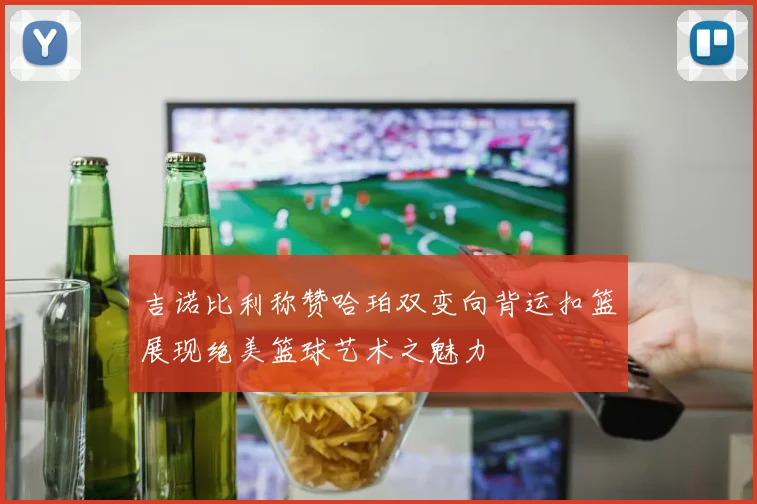 吉诺比利称赞哈珀双变向背运扣篮展现绝美篮球艺术之魅力