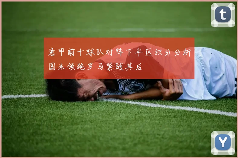 意甲前十球队对阵下半区积分分析国米领跑罗马紧随其后